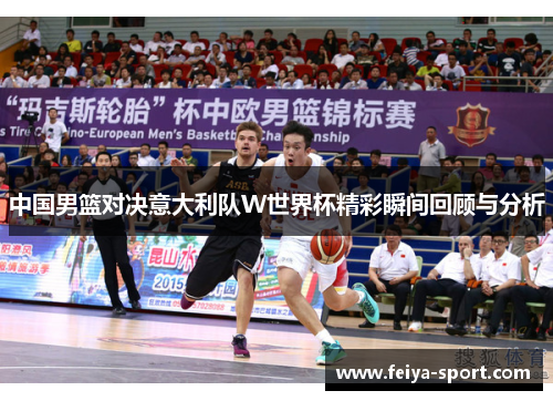 中国男篮对决意大利队W世界杯精彩瞬间回顾与分析