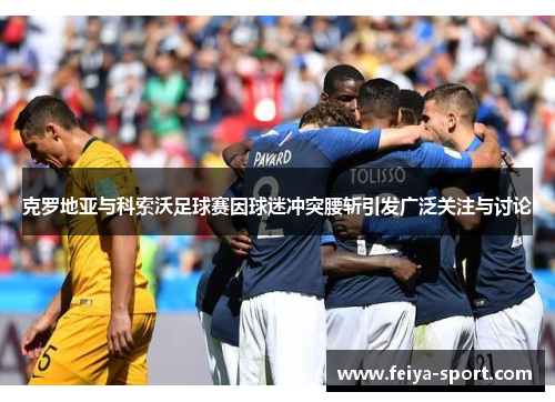 克罗地亚与科索沃足球赛因球迷冲突腰斩引发广泛关注与讨论 克罗地亚与科索沃足球赛因球迷冲突腰斩引发广泛关注与讨论